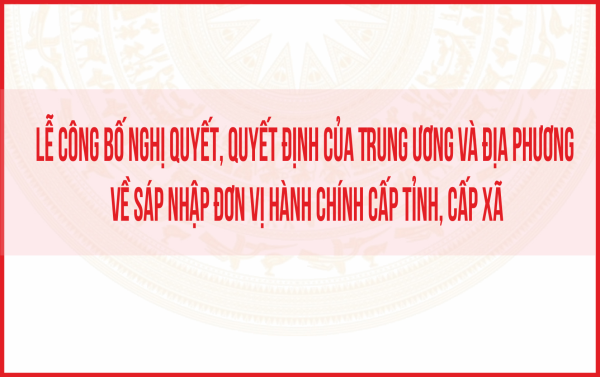 Lễ công bố nghị quyết, quyết định của Trung ương và địa phương về sáp nhập đơn vị hành chính cấp tỉnh, cấp xã